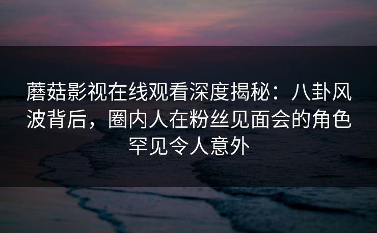 蘑菇影视在线观看深度揭秘：八卦风波背后，圈内人在粉丝见面会的角色罕见令人意外