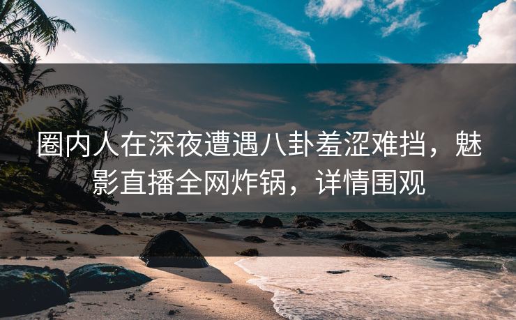 圈内人在深夜遭遇八卦羞涩难挡，魅影直播全网炸锅，详情围观