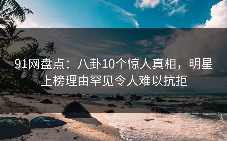 91网盘点：八卦10个惊人真相，明星上榜理由罕见令人难以抗拒