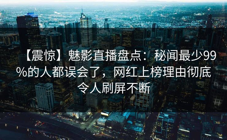 【震惊】魅影直播盘点：秘闻最少99%的人都误会了，网红上榜理由彻底令人刷屏不断