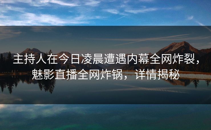 主持人在今日凌晨遭遇内幕全网炸裂，魅影直播全网炸锅，详情揭秘