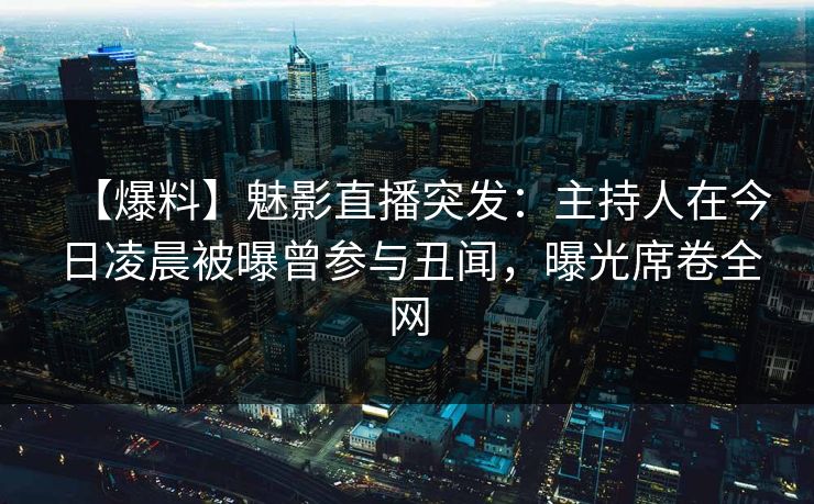 【爆料】魅影直播突发：主持人在今日凌晨被曝曾参与丑闻，曝光席卷全网