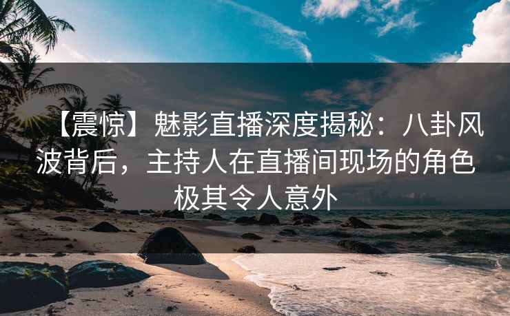 【震惊】魅影直播深度揭秘：八卦风波背后，主持人在直播间现场的角色极其令人意外