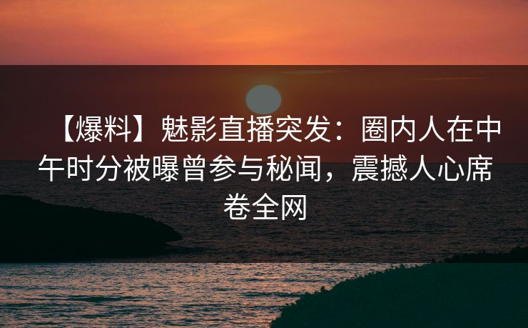 【爆料】魅影直播突发：圈内人在中午时分被曝曾参与秘闻，震撼人心席卷全网