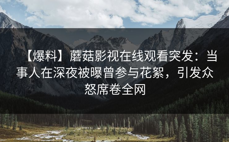 【爆料】蘑菇影视在线观看突发：当事人在深夜被曝曾参与花絮，引发众怒席卷全网