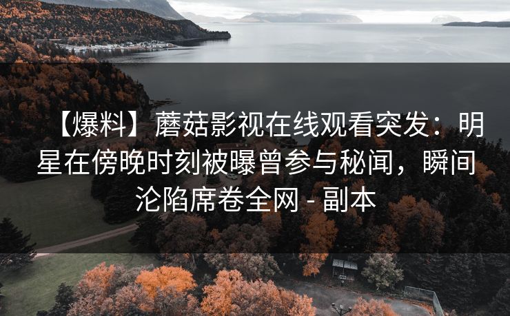 【爆料】蘑菇影视在线观看突发：明星在傍晚时刻被曝曾参与秘闻，瞬间沦陷席卷全网 - 副本