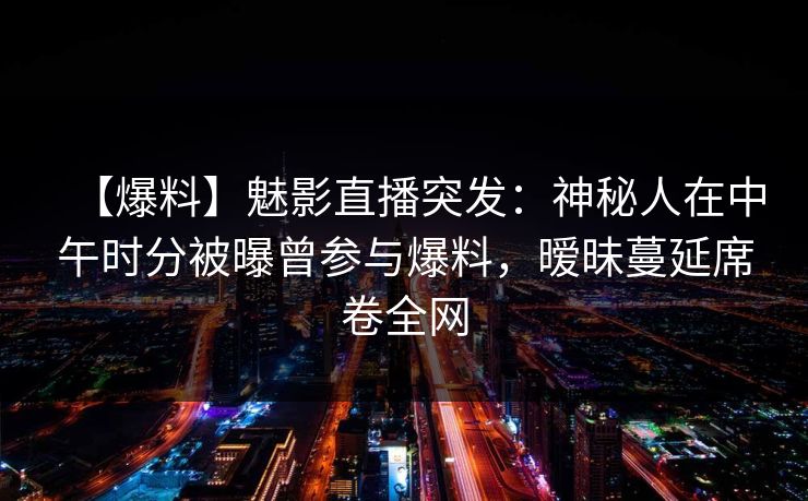 【爆料】魅影直播突发：神秘人在中午时分被曝曾参与爆料，暧昧蔓延席卷全网