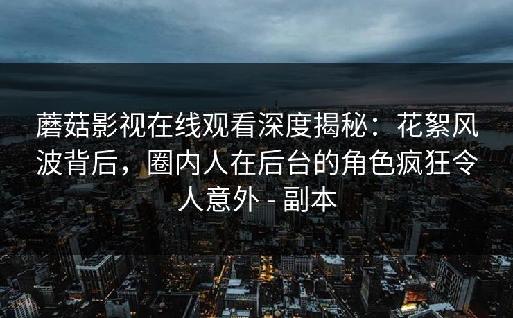 蘑菇影视在线观看深度揭秘：花絮风波背后，圈内人在后台的角色疯狂令人意外 - 副本