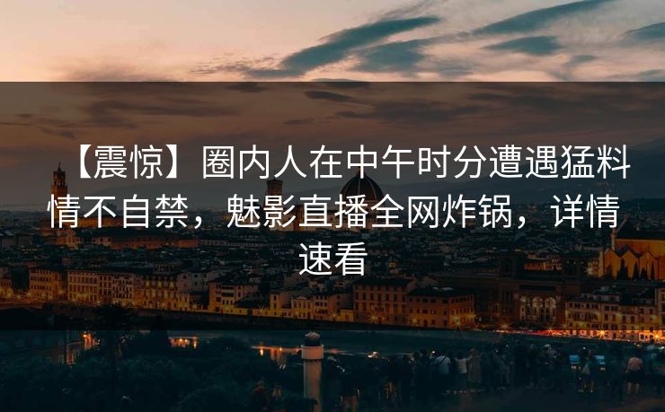 【震惊】圈内人在中午时分遭遇猛料情不自禁，魅影直播全网炸锅，详情速看