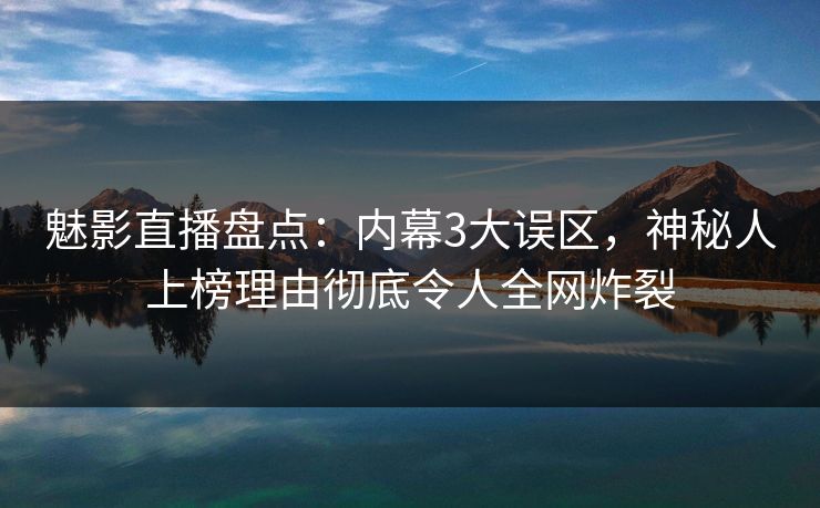 魅影直播盘点：内幕3大误区，神秘人上榜理由彻底令人全网炸裂