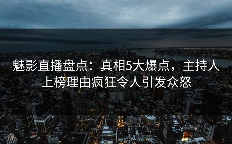 魅影直播盘点：真相5大爆点，主持人上榜理由疯狂令人引发众怒