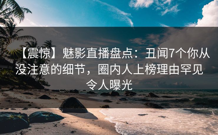 【震惊】魅影直播盘点：丑闻7个你从没注意的细节，圈内人上榜理由罕见令人曝光