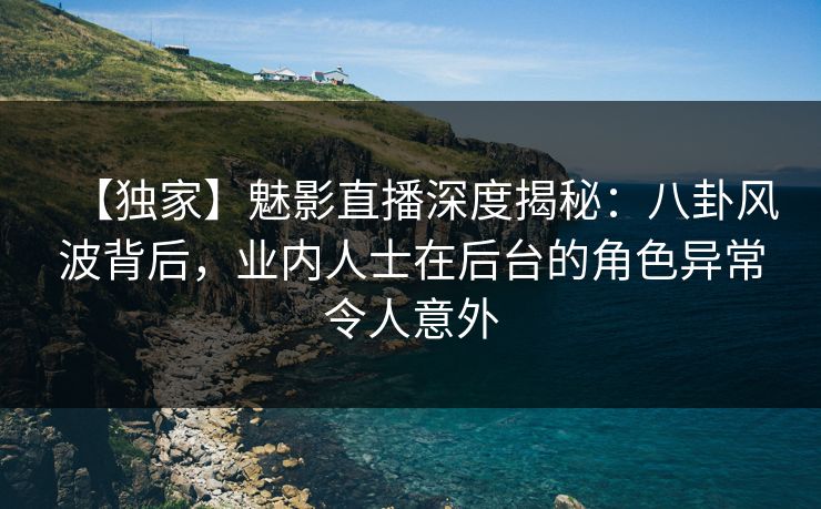 【独家】魅影直播深度揭秘：八卦风波背后，业内人士在后台的角色异常令人意外