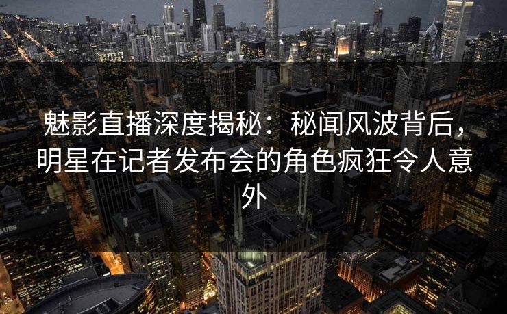 魅影直播深度揭秘：秘闻风波背后，明星在记者发布会的角色疯狂令人意外