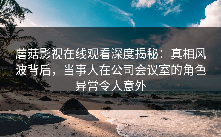 蘑菇影视在线观看深度揭秘：真相风波背后，当事人在公司会议室的角色异常令人意外