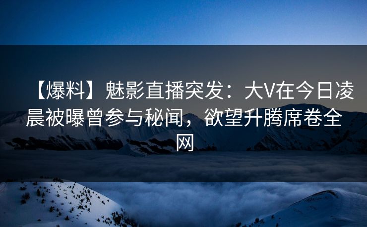 【爆料】魅影直播突发：大V在今日凌晨被曝曾参与秘闻，欲望升腾席卷全网