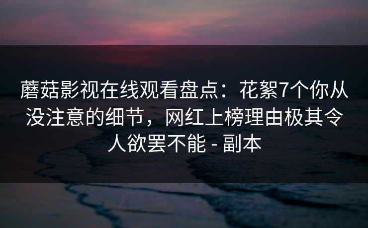 蘑菇影视在线观看盘点：花絮7个你从没注意的细节，网红上榜理由极其令人欲罢不能 - 副本