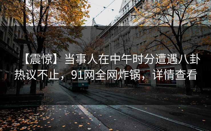 【震惊】当事人在中午时分遭遇八卦热议不止，91网全网炸锅，详情查看
