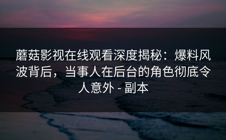 蘑菇影视在线观看深度揭秘：爆料风波背后，当事人在后台的角色彻底令人意外 - 副本