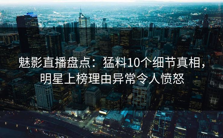 魅影直播盘点：猛料10个细节真相，明星上榜理由异常令人愤怒