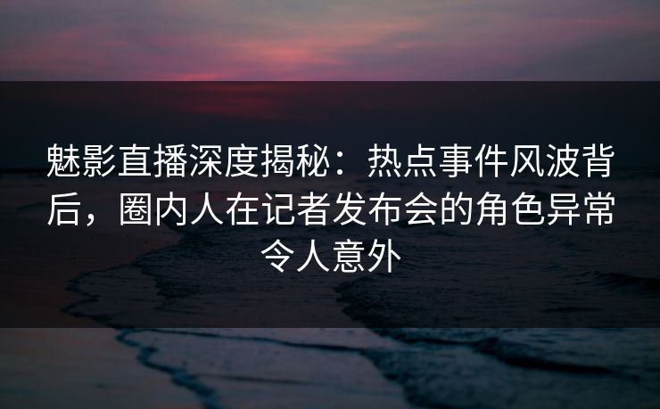 魅影直播深度揭秘：热点事件风波背后，圈内人在记者发布会的角色异常令人意外