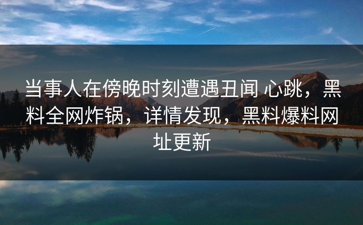 当事人在傍晚时刻遭遇丑闻 心跳,黑料全网炸锅,详情发现,黑料爆料网址更新