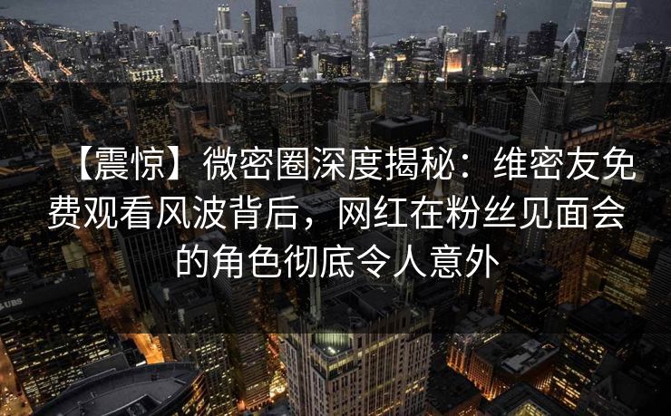 【震惊】微密圈深度揭秘：维密友免费观看风波背后，网红在粉丝见面会的角色彻底令人意外