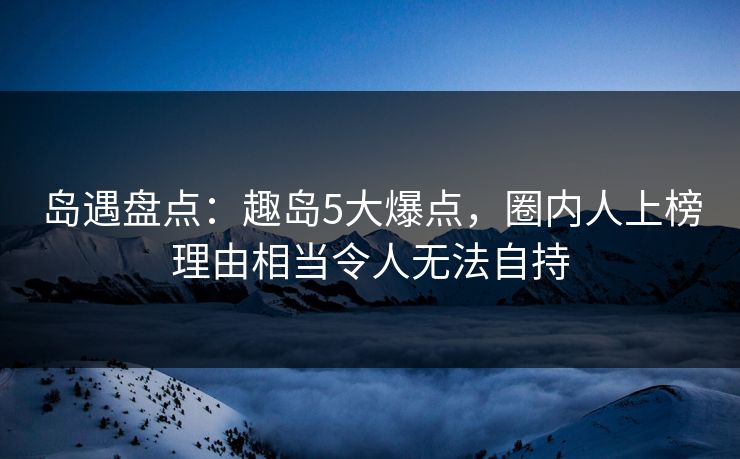 岛遇盘点：趣岛5大爆点，圈内人上榜理由相当令人无法自持