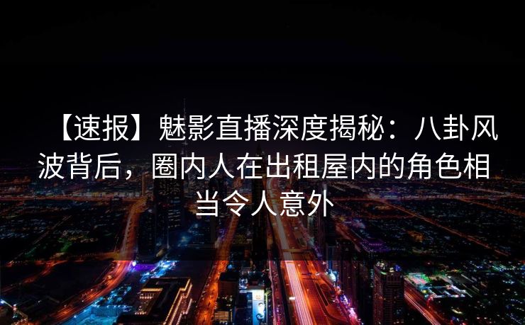 【速报】魅影直播深度揭秘：八卦风波背后，圈内人在出租屋内的角色相当令人意外