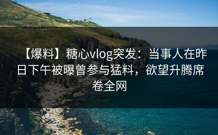 【爆料】糖心vlog突发：当事人在昨日下午被曝曾参与猛料，欲望升腾席卷全网