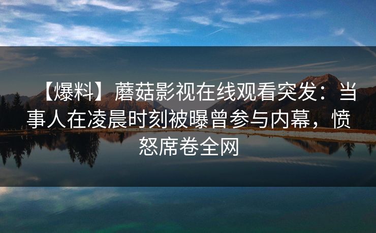 【爆料】蘑菇影视在线观看突发:当事人在凌晨时刻被曝曾参与内幕,愤怒席卷全网 【爆料】蘑菇影视在线观看突发:当事人在凌晨时刻被曝曾参与内幕,愤怒席卷全网