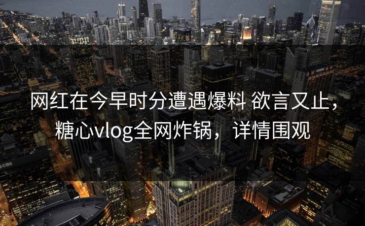 网红在今早时分遭遇爆料 欲言又止,糖心vlog全网炸锅,详情围观 网红在今早时分遭遇爆料 欲言又止,糖心vlog全网炸锅,详情围观