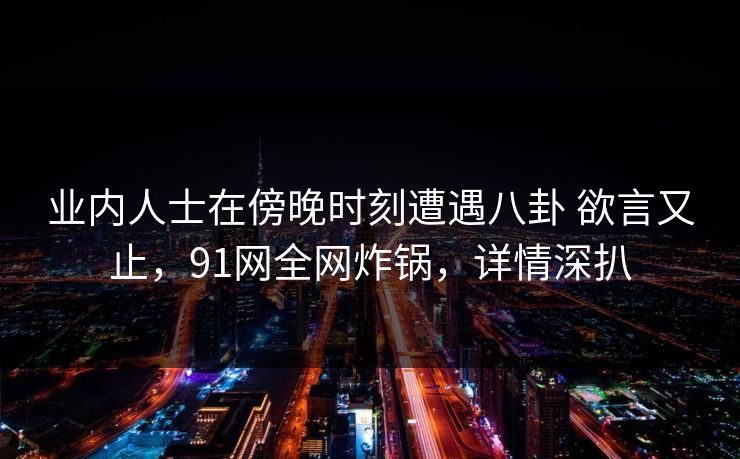 详细阅读:业内人士在傍晚时刻遭遇八卦 欲言又止,91网全网炸锅,详情深扒 业内人士在傍晚时刻遭遇八卦 欲言又止,91网全网炸锅,详情深扒