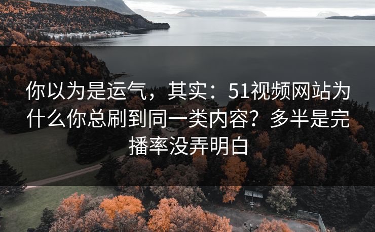 你以为是运气，其实：51视频网站为什么你总刷到同一类内容？多半是完播率没弄明白