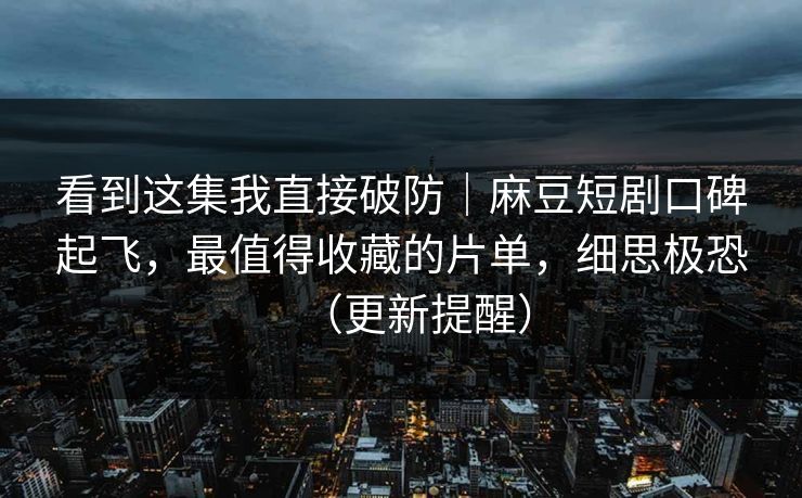 看到这集我直接破防｜麻豆短剧口碑起飞，最值得收藏的片单，细思极恐（更新提醒）