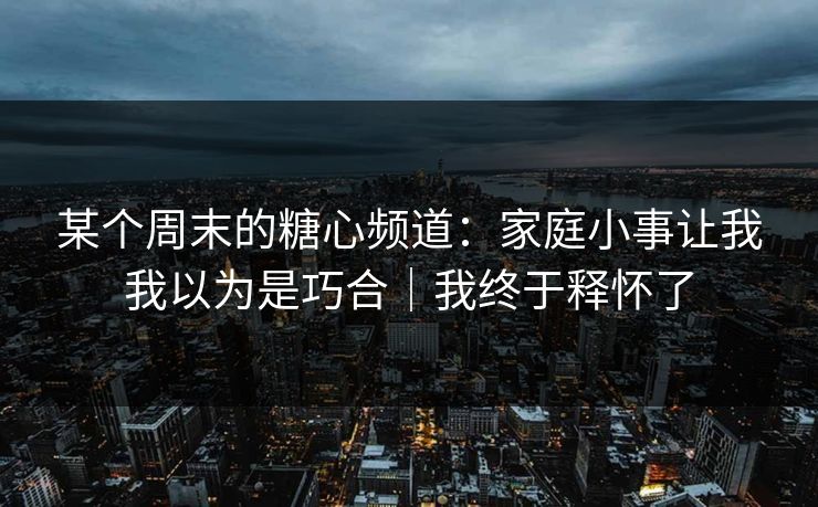 某个周末的糖心频道:家庭小事让我我以为是巧合|我终于释怀了