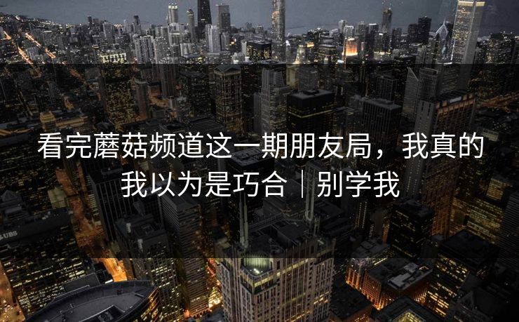 详细阅读:看完蘑菇频道这一期朋友局,我真的我以为是巧合|别学我 看完蘑菇频道这一期朋友局,我真的我以为是巧合|别学我