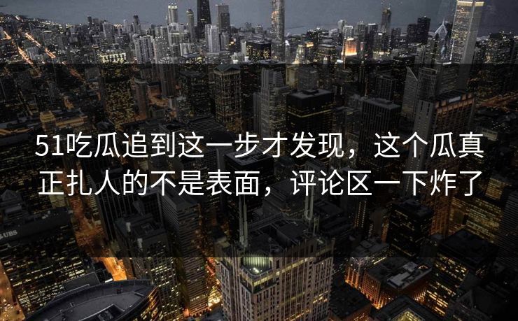 51吃瓜追到这一步才发现，这个瓜真正扎人的不是表面，评论区一下炸了